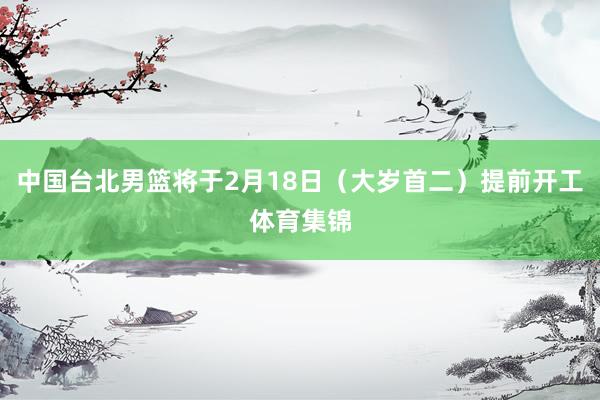 中国台北男篮将于2月18日（大岁首二）提前开工体育集锦