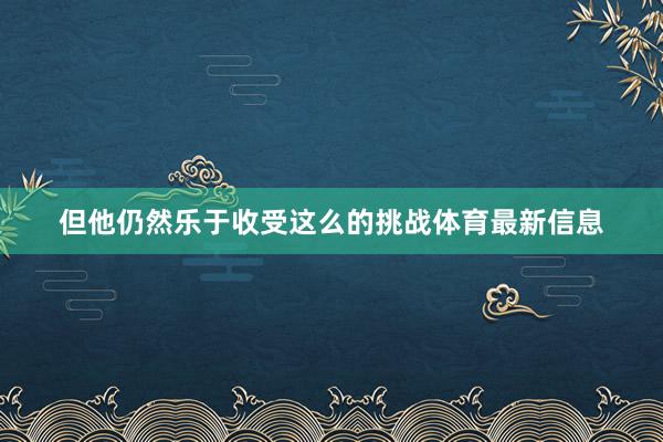 但他仍然乐于收受这么的挑战体育最新信息