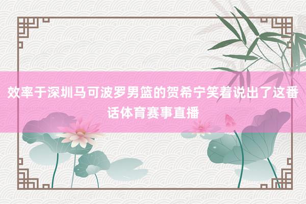 效率于深圳马可波罗男篮的贺希宁笑着说出了这番话体育赛事直播