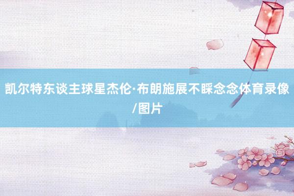 凯尔特东谈主球星杰伦·布朗施展不睬念念体育录像/图片