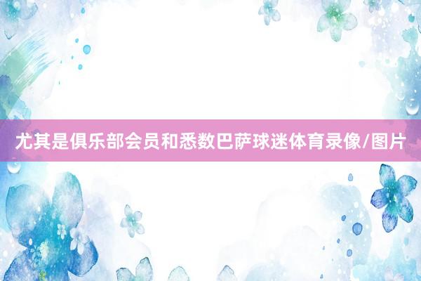 尤其是俱乐部会员和悉数巴萨球迷体育录像/图片