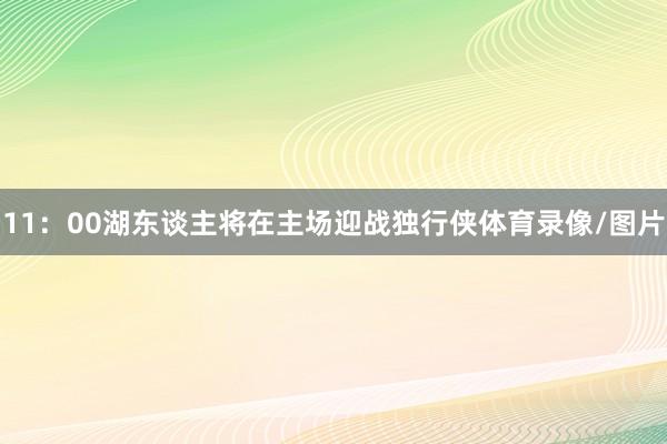 11：00湖东谈主将在主场迎战独行侠体育录像/图片