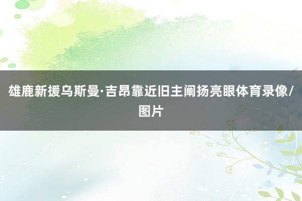 雄鹿新援乌斯曼·吉昂靠近旧主阐扬亮眼体育录像/图片