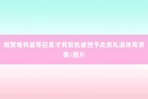 频繁唯有超等巨星才有契机被授予此类礼遇体育录像/图片