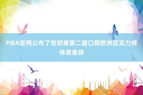 FIBA官网公布了世初赛第二窗口期欧洲区实力榜体育集锦