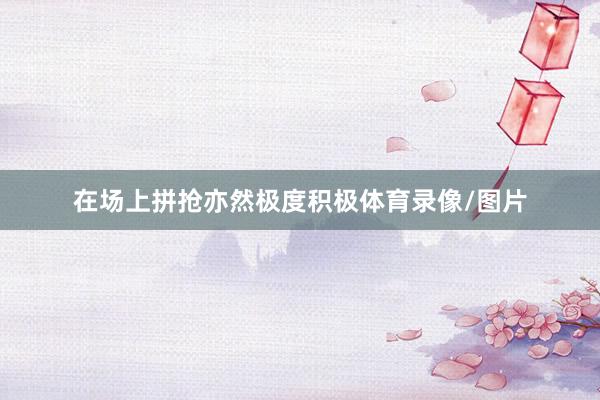 在场上拼抢亦然极度积极体育录像/图片