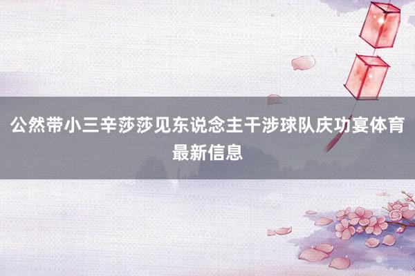 公然带小三辛莎莎见东说念主干涉球队庆功宴体育最新信息