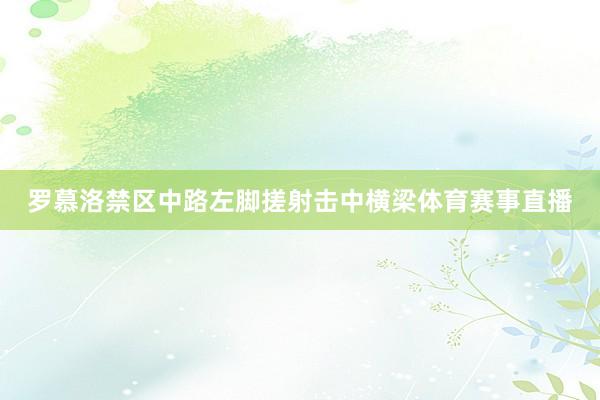 罗慕洛禁区中路左脚搓射击中横梁体育赛事直播