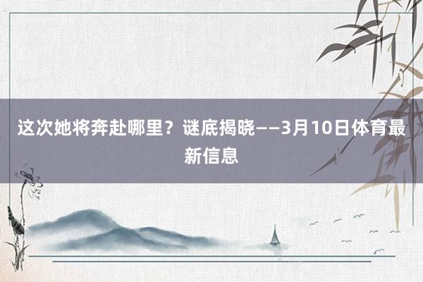 这次她将奔赴哪里？谜底揭晓——3月10日体育最新信息