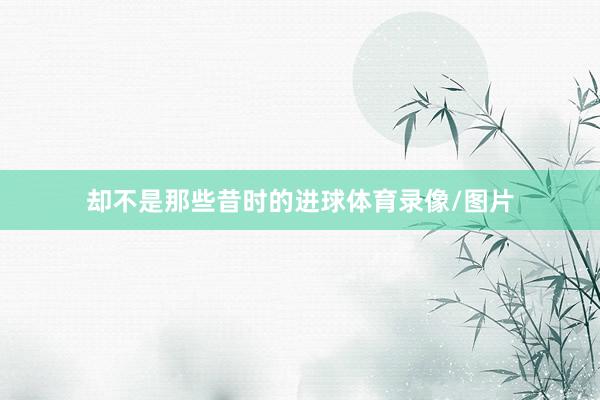 却不是那些昔时的进球体育录像/图片