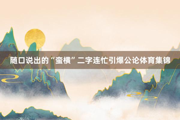 随口说出的“蛮横”二字连忙引爆公论体育集锦