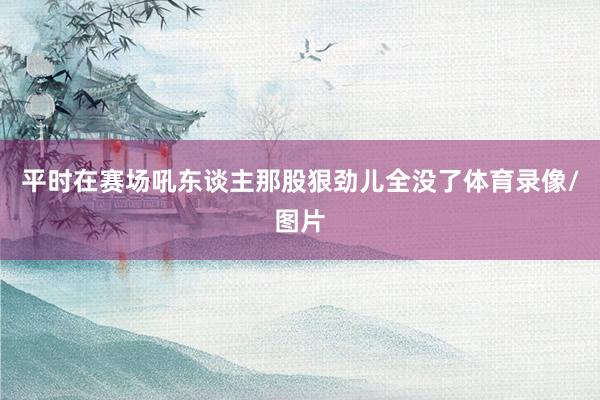 平时在赛场吼东谈主那股狠劲儿全没了体育录像/图片