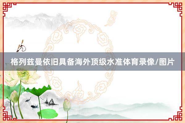 格列兹曼依旧具备海外顶级水准体育录像/图片