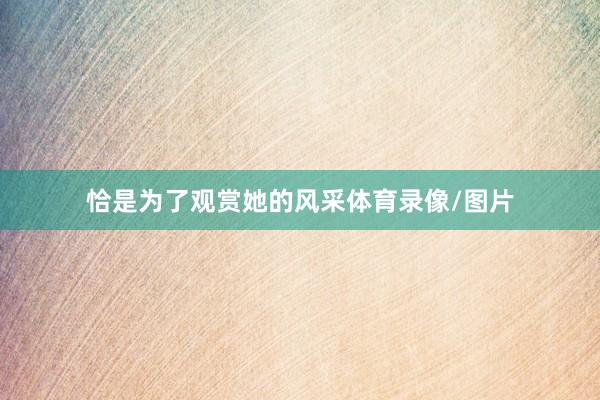 恰是为了观赏她的风采体育录像/图片
