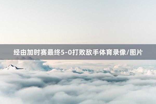 经由加时赛最终5-0打败敌手体育录像/图片