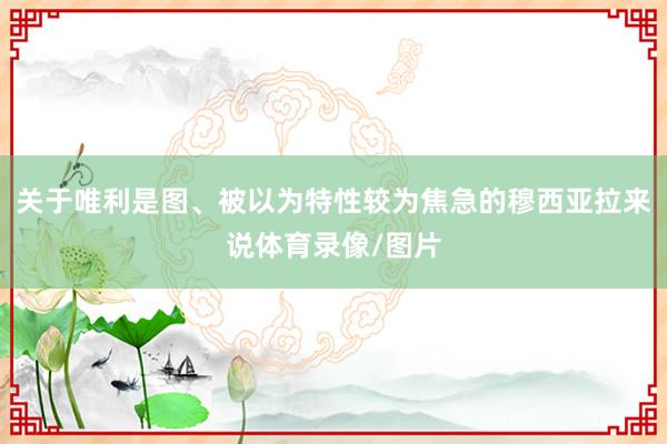 关于唯利是图、被以为特性较为焦急的穆西亚拉来说体育录像/图片
