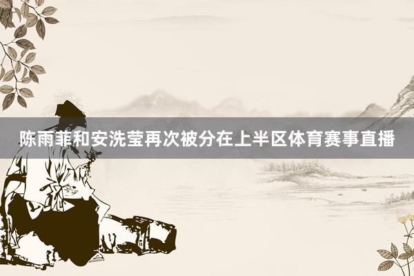 陈雨菲和安洗莹再次被分在上半区体育赛事直播