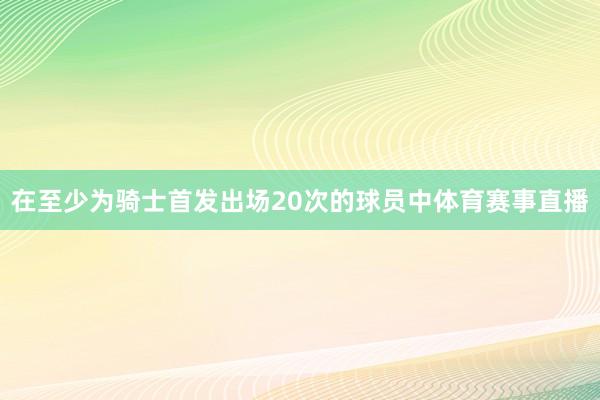 在至少为骑士首发出场20次的球员中体育赛事直播