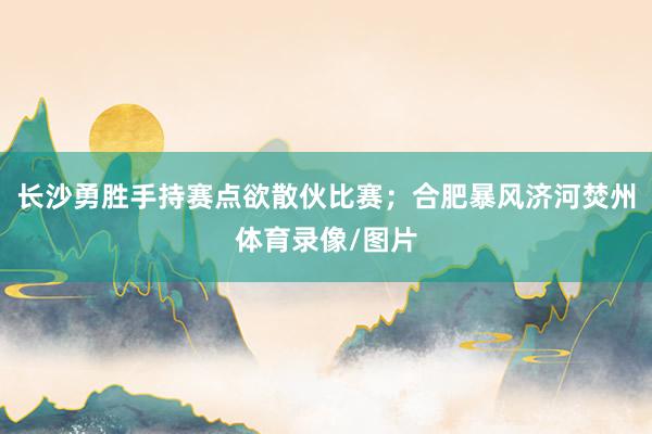 长沙勇胜手持赛点欲散伙比赛；合肥暴风济河焚州体育录像/图片