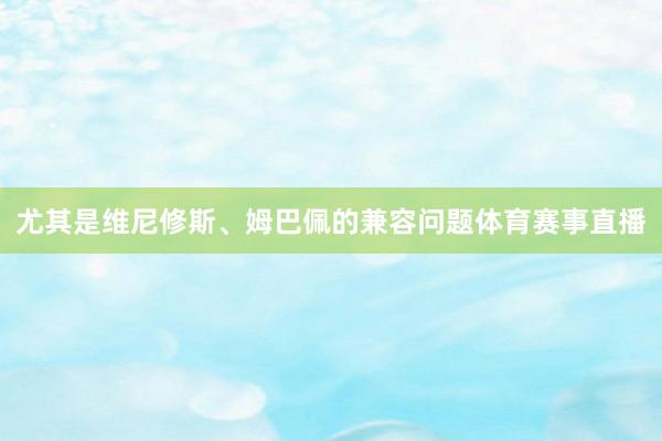 尤其是维尼修斯、姆巴佩的兼容问题体育赛事直播