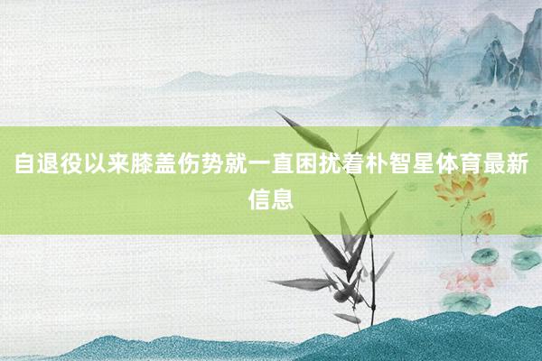 自退役以来膝盖伤势就一直困扰着朴智星体育最新信息