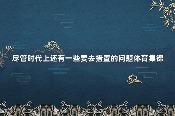 尽管时代上还有一些要去措置的问题体育集锦