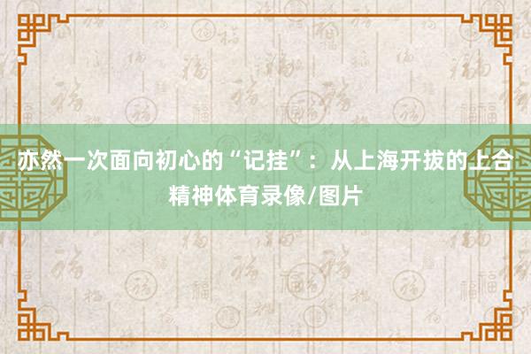 亦然一次面向初心的“记挂”：从上海开拔的上合精神体育录像/图片