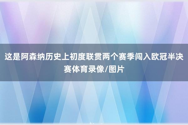 这是阿森纳历史上初度联贯两个赛季闯入欧冠半决赛体育录像/图片