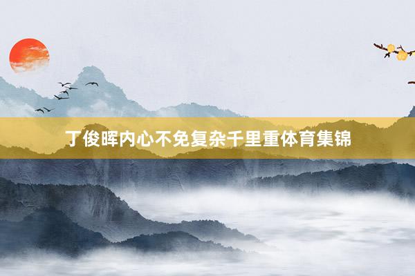 丁俊晖内心不免复杂千里重体育集锦