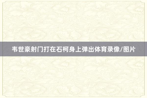 韦世豪射门打在石柯身上弹出体育录像/图片