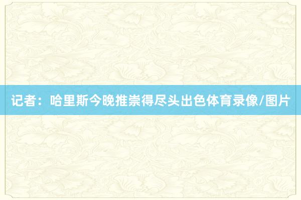 记者：哈里斯今晚推崇得尽头出色体育录像/图片