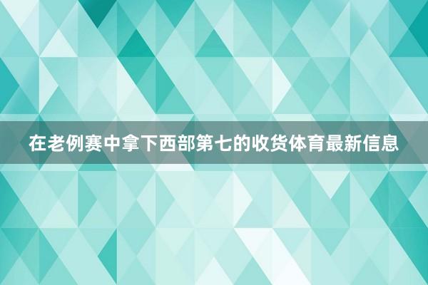 在老例赛中拿下西部第七的收货体育最新信息