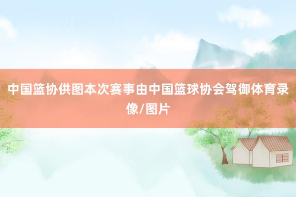 中国篮协供图本次赛事由中国篮球协会驾御体育录像/图片