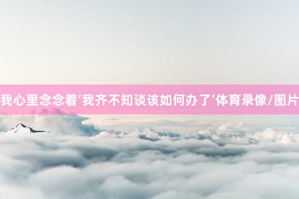 我心里念念着‘我齐不知谈该如何办了’体育录像/图片