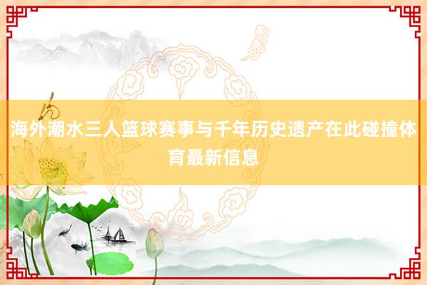 海外潮水三人篮球赛事与千年历史遗产在此碰撞体育最新信息