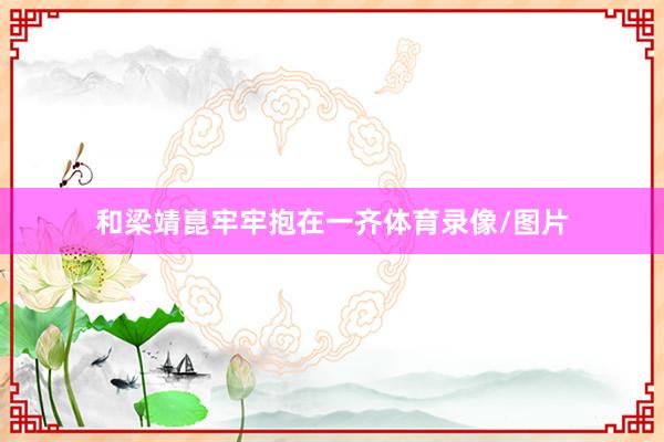 和梁靖崑牢牢抱在一齐体育录像/图片