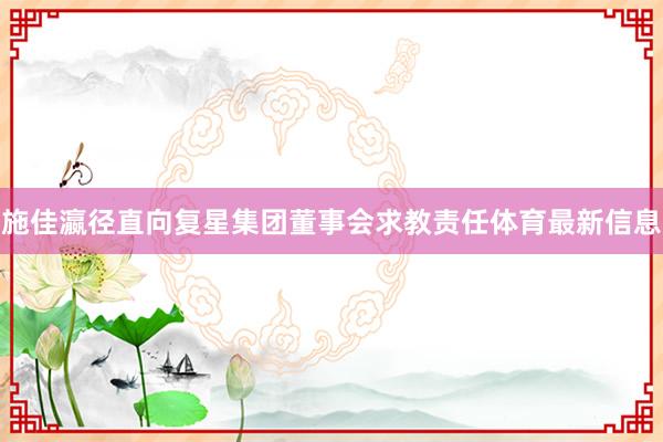 施佳瀛径直向复星集团董事会求教责任体育最新信息