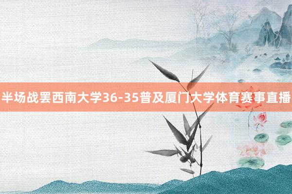 半场战罢西南大学36-35普及厦门大学体育赛事直播