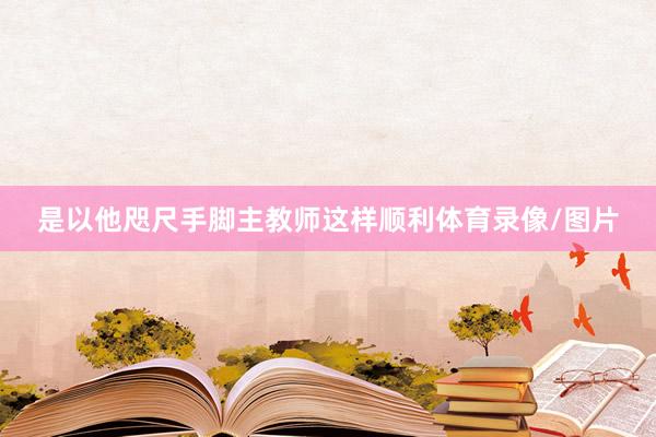 是以他咫尺手脚主教师这样顺利体育录像/图片