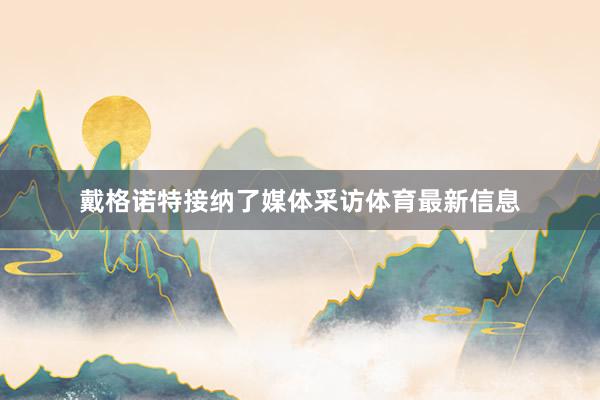 戴格诺特接纳了媒体采访体育最新信息