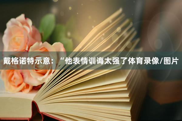 戴格诺特示意:“他表情训诲太强了体育录像/图片