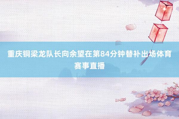 重庆铜梁龙队长向余望在第84分钟替补出场体育赛事直播