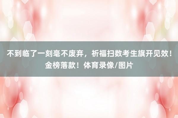 不到临了一刻毫不废弃,祈福扫数考生旗开见效!金榜落款!体育录像/图片