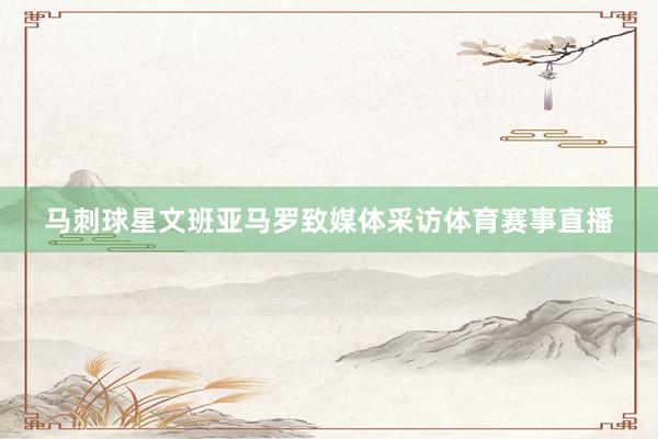马刺球星文班亚马罗致媒体采访体育赛事直播