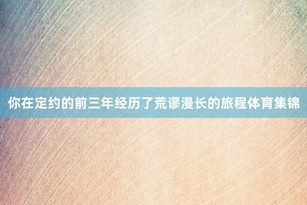 你在定约的前三年经历了荒谬漫长的旅程体育集锦