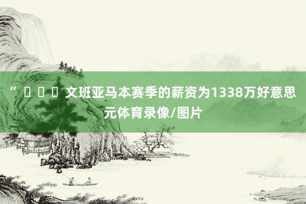 ” ​​​文班亚马本赛季的薪资为1338万好意思元体育录像/图片