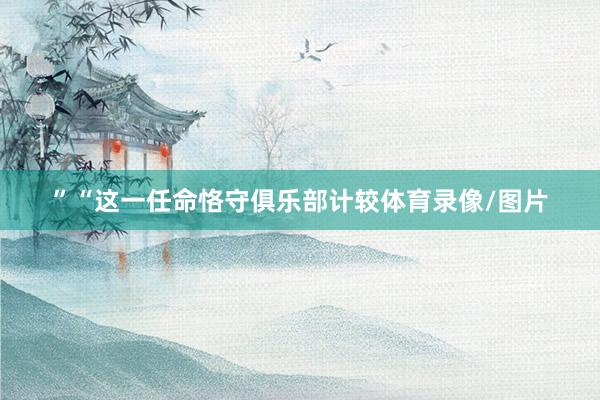 ”“这一任命恪守俱乐部计较体育录像/图片