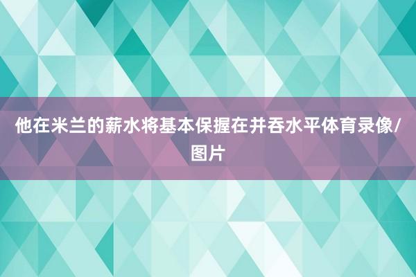 他在米兰的薪水将基本保握在并吞水平体育录像/图片