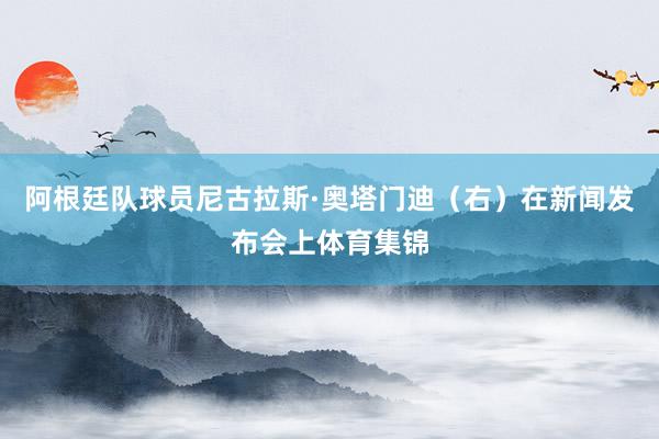阿根廷队球员尼古拉斯·奥塔门迪(右)在新闻发布会上体育集锦