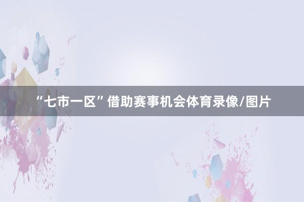 “七市一区”借助赛事机会体育录像/图片